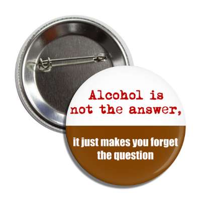 alcohol is not the answer it just makes you forget the question button