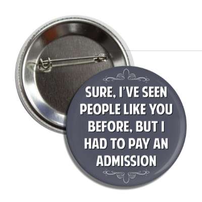 sure ive seen people like you before but i had to pay an admission button