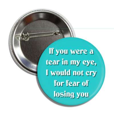 if you were a tear in my eye i would not cry for fear of losing you button