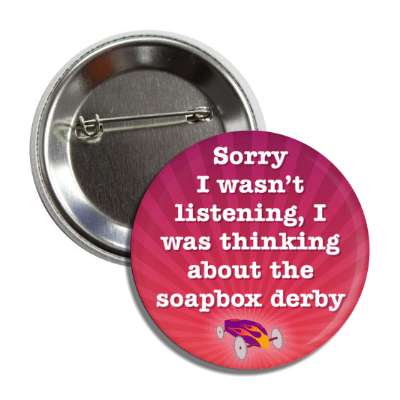 sorry i wasnt listening i was thinking about the soapbox derby button
